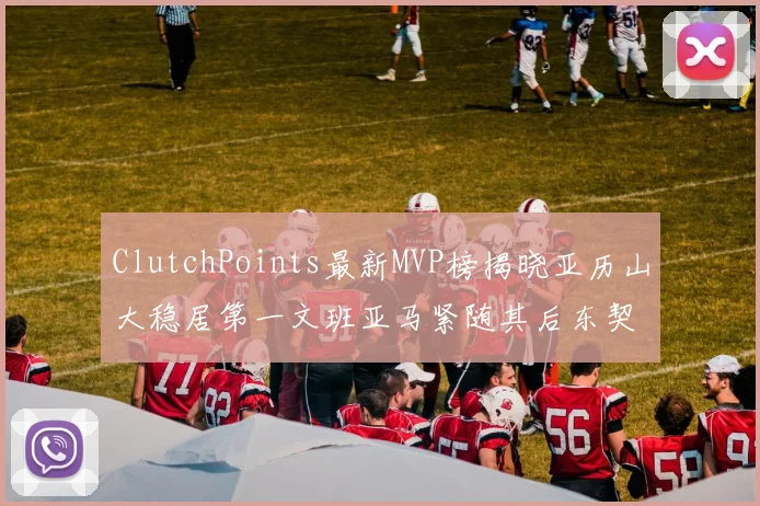 ClutchPoints最新MVP榜揭晓亚历山大稳居第一文班亚马紧随其后东契奇位列第三