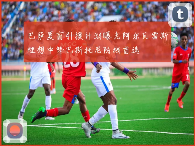 巴萨夏窗引援计划曝光阿尔瓦雷斯理想中锋巴斯托尼防线首选