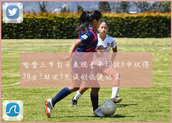 哈登三节打卡表现平平13投6中仅得20分5助攻5失误创低迷记录