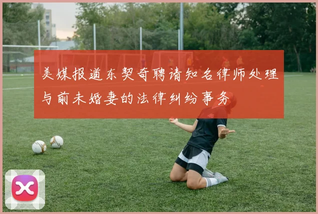 美媒报道东契奇聘请知名律师处理与前未婚妻的法律纠纷事务