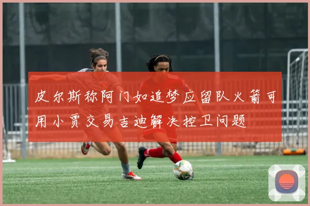 皮尔斯称阿门如追梦应留队火箭可用小贾交易吉迪解决控卫问题