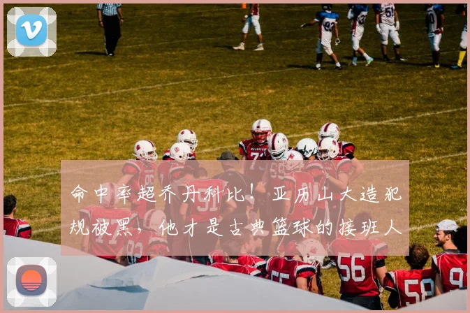 命中率超乔丹科比！亚历山大造犯规被黑，他才是古典篮球的接班人