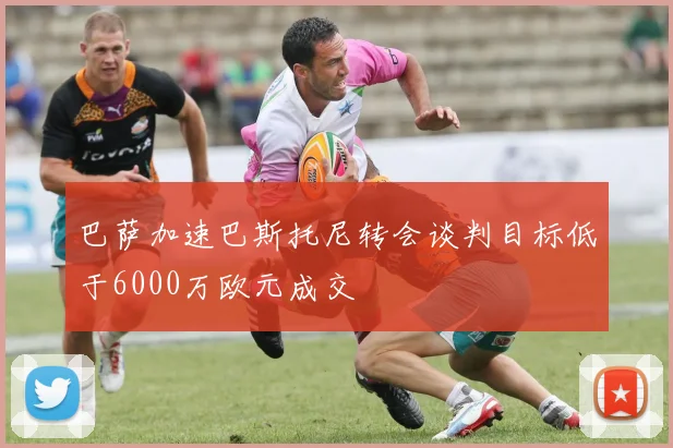 巴萨加速巴斯托尼转会谈判目标低于6000万欧元成交