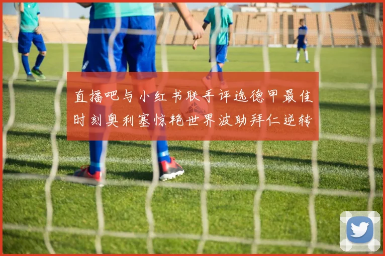 直播吧与小红书联手评选德甲最佳时刻奥利塞惊艳世界波助拜仁逆转胜利
