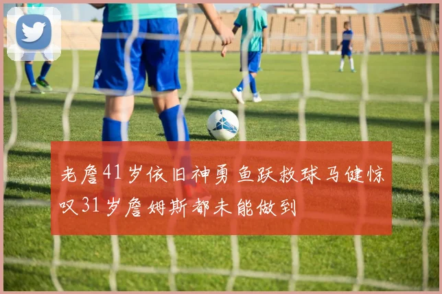 老詹41岁依旧神勇鱼跃救球马健惊叹31岁詹姆斯都未能做到