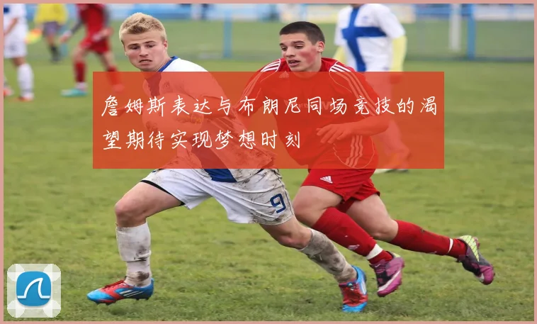 詹姆斯表达与布朗尼同场竞技的渴望期待实现梦想时刻