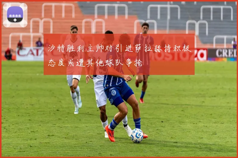 沙特胜利主帅对引进萨拉赫持积极态度或遭其他球队争抢