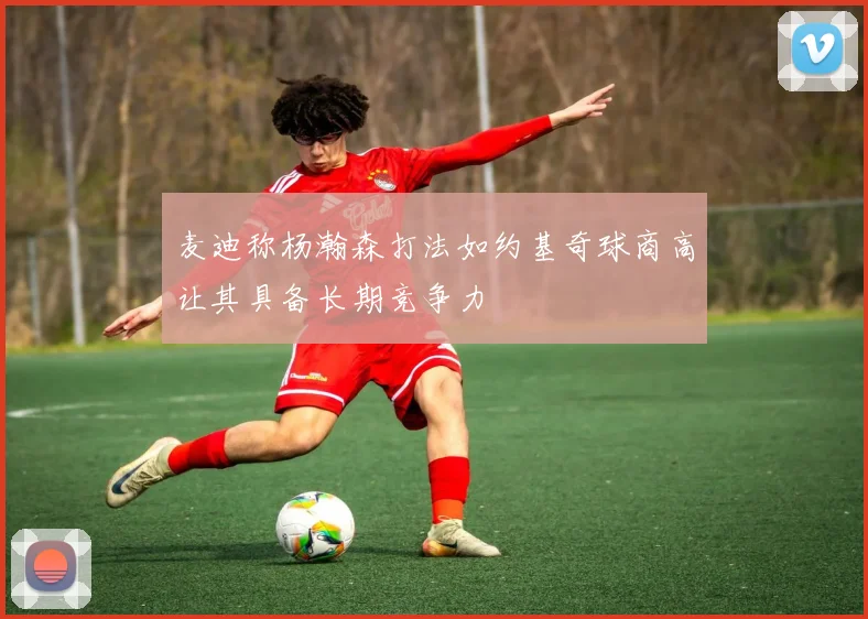 麦迪称杨瀚森打法如约基奇球商高让其具备长期竞争力