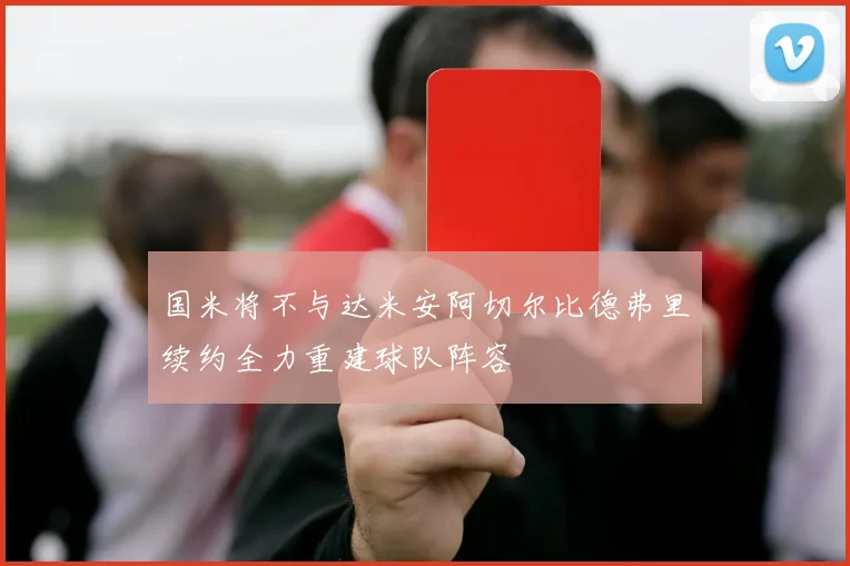国米将不与达米安阿切尔比德弗里续约全力重建球队阵容