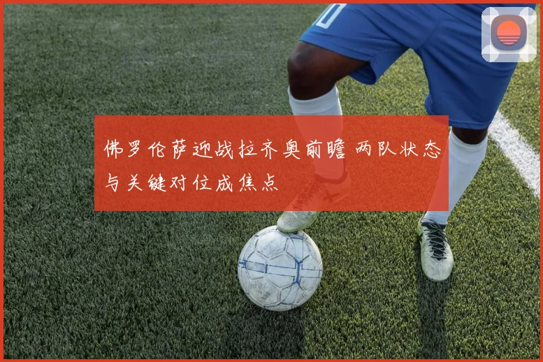 佛罗伦萨迎战拉齐奥前瞻 两队状态与关键对位成焦点