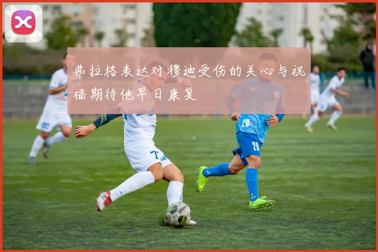 弗拉格表达对穆迪受伤的关心与祝福期待他早日康复