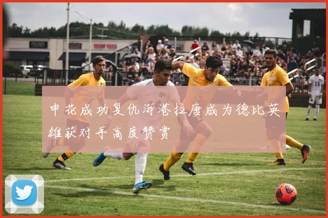 申花成功复仇海港拉唐成为德比英雄获对手高度赞赏