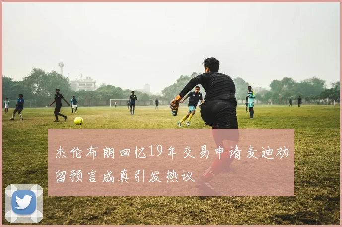 杰伦布朗回忆19年交易申请麦迪劝留预言成真引发热议
